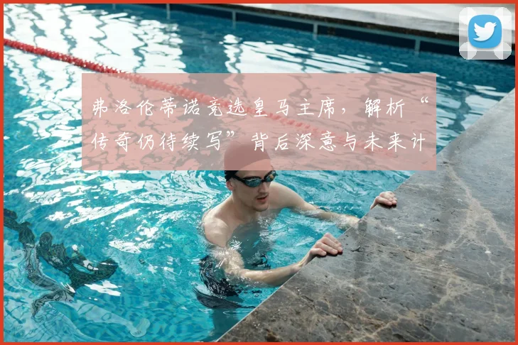 弗洛伦蒂诺竞选皇马主席,解析“传奇仍待续写”背后深意与未来计划