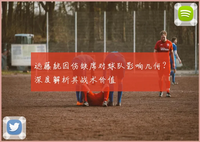 远藤航因伤缺席对球队影响几何?深度解析其战术价值
