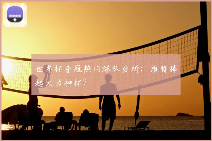 世界杯夺冠热门球队分析:谁将捧起大力神杯?