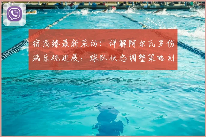 宿茂臻最新采访:详解阿尔瓦罗伤病乐观进展,球队状态调整策略刻不容缓