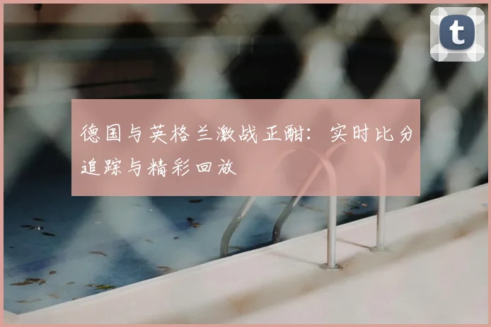 德国与英格兰激战正酣:实时比分追踪与精彩回放