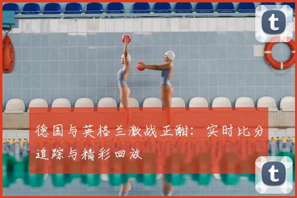 德国与英格兰激战正酣:实时比分追踪与精彩回放