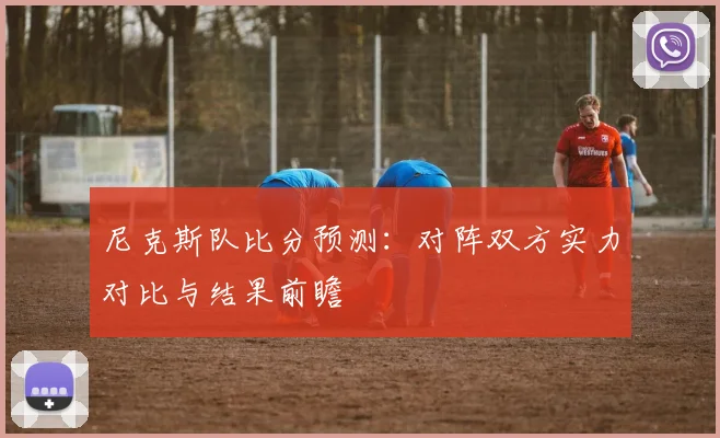 尼克斯队比分预测:对阵双方实力对比与结果前瞻