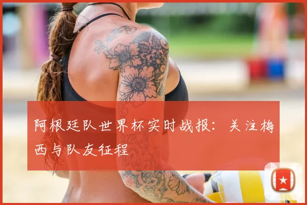 阿根廷队世界杯实时战报:关注梅西与队友征程