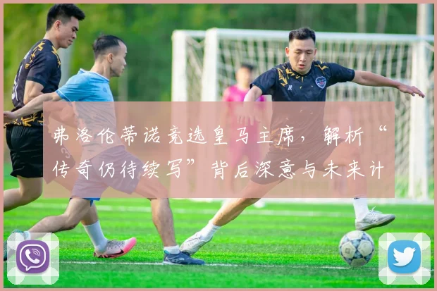 弗洛伦蒂诺竞选皇马主席,解析“传奇仍待续写”背后深意与未来计划