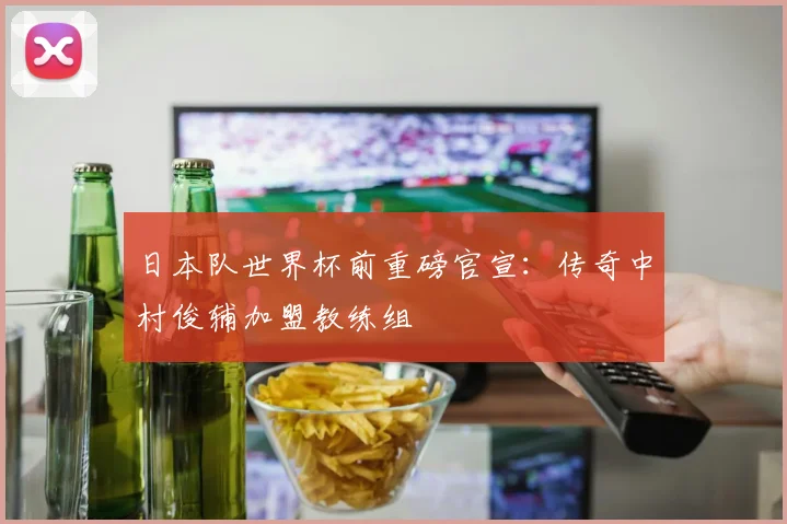 日本队世界杯前重磅官宣：传奇中村俊辅加盟教练组