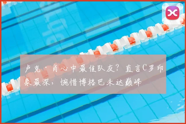 卢克·肖心中最佳队友？直言C罗印象最深，惋惜博格巴未达巅峰