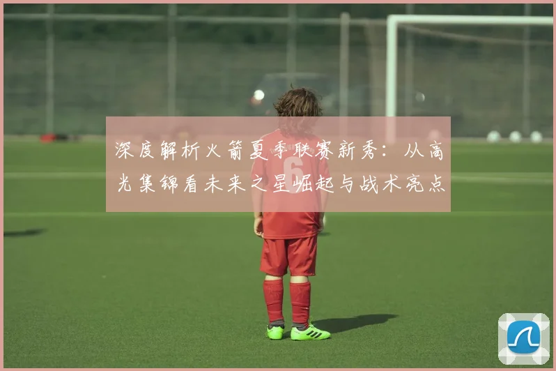 深度解析火箭夏季联赛新秀:从高光集锦看未来之星崛起与战术亮点