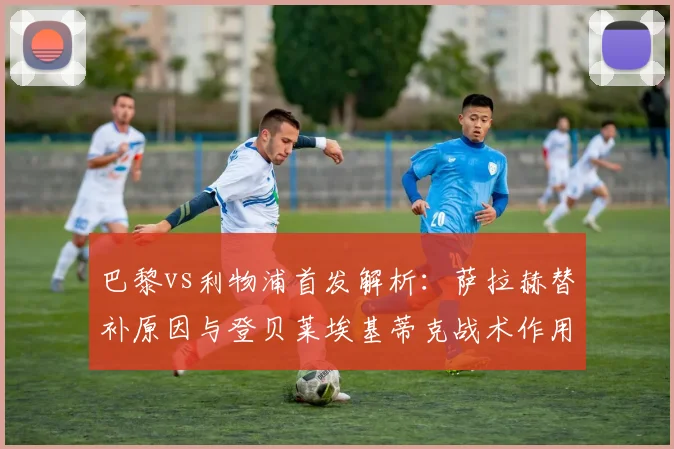 巴黎vs利物浦首发解析：萨拉赫替补原因与登贝莱埃基蒂克战术作用详解