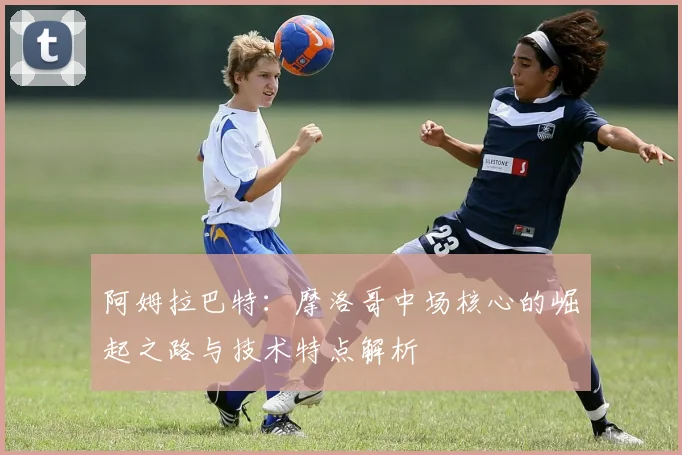 阿姆拉巴特：摩洛哥中场核心的崛起之路与技术特点解析