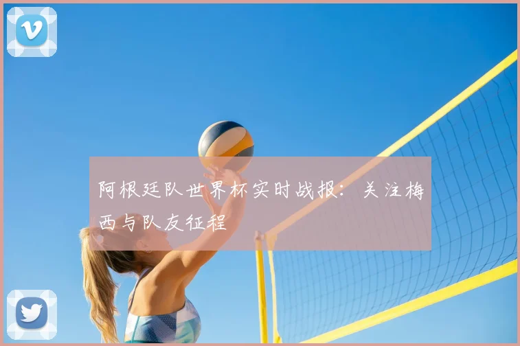 阿根廷队世界杯实时战报:关注梅西与队友征程