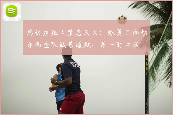 恩佐经纪人紧急灭火:球员已向切尔西全队诚恳道歉,系一时口误