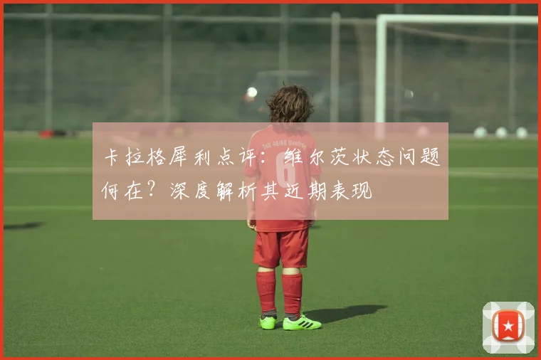 卡拉格犀利点评:维尔茨状态问题何在?深度解析其近期表现