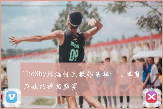 TheShy格温惊天操作集锦:上单剪刀妹的视觉盛宴